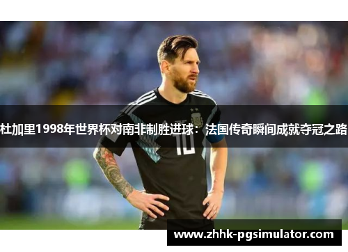 杜加里1998年世界杯对南非制胜进球：法国传奇瞬间成就夺冠之路