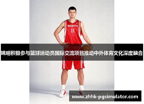 姚明积极参与篮球运动员国际交流项目推动中外体育文化深度融合