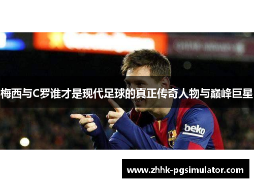 梅西与C罗谁才是现代足球的真正传奇人物与巅峰巨星