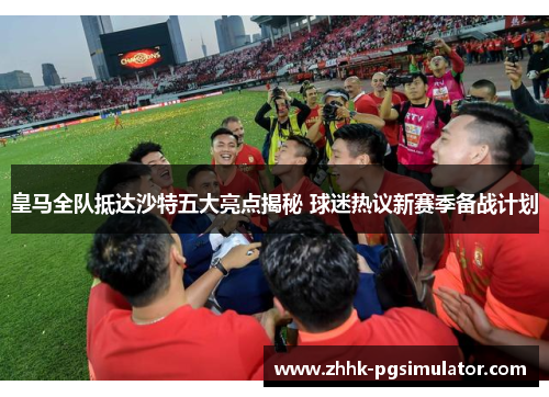 皇马全队抵达沙特五大亮点揭秘 球迷热议新赛季备战计划