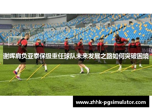 谢晖肩负亚泰保级重任球队未来发展之路如何突破困境