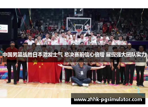 中国男篮战胜日本激发士气 总决赛前信心倍增 展现强大团队实力