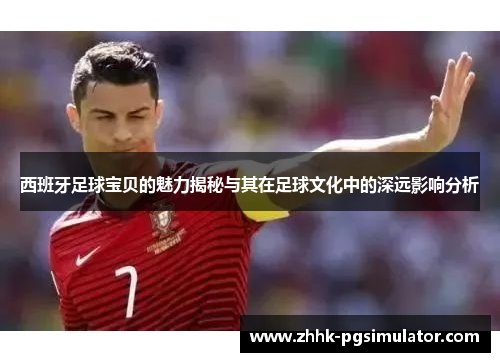 西班牙足球宝贝的魅力揭秘与其在足球文化中的深远影响分析