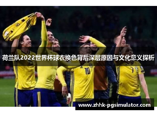 荷兰队2022世界杯球衣换色背后深层原因与文化意义探析